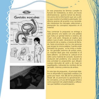 82
En esta propuesta las láminas cumplen la
función de mediadoras, es decir, son los/as
destinatarios/as quienes toman las decisio-
nes acerca de la información que van a utili-
zar para resolver el problema planteado. Son
ellos/as quienes de acuerdo a sus necesida-
des interpretan los mensajes, seleccionan y
jerarquizan los conceptos expuestos en el
material.
Para comenzar la propuesta se entrega a
cada persona una tarjeta con una palabra
que indica un genital interno o externo, de
mujer o de varón. Después, se explica que
deben ir por el salón diciendo en voz alta la
inscripción de su tarjeta, a manera de llama-
do, hasta encontrarse con la o las personas
que tengan la misma palabra. Cuando están
formados los grupos, se les invita a mode-
lar los genitales externos de ambos sexos,
un material ideal para esta actividad es el
barro alfarero. Las láminas se colocan en el
salón como material de consulta durante la
resolución del problema. Una variación de
esta actividad es proponerles que dibujen
cuerpos desnudos de varón y de mujer en
papelógrafos, indicando los nombres de los
genitales internos y externos de ambos.
En este tipo de propuesta, el principal obje-
tivo es desarrollar la capacidad creadora y el
gusto por hacer, más allá de los productos.
Desde allí, se promueve la aproximación a
los conceptos, y el uso del lenguaje artístico
como expresión de subjetividades y reflexio-
nes que habiliten a la participación.
 