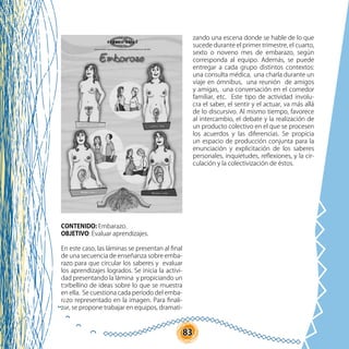 83
CONTENIDO: Embarazo.
OBJETIVO: Evaluar aprendizajes.
En este caso, las láminas se presentan al final
de una secuencia de enseñanza sobre emba-
razo para que circular los saberes y evaluar
los aprendizajes logrados. Se inicia la activi-
dad presentando la lámina y propiciando un
torbellino de ideas sobre lo que se muestra
en ella. Se cuestiona cada período del emba-
razo representado en la imagen. Para finali-
zar, se propone trabajar en equipos, dramati-
zando una escena donde se hable de lo que
sucede durante el primer trimestre, el cuarto,
sexto o noveno mes de embarazo, según
corresponda al equipo. Además, se puede
entregar a cada grupo distintos contextos:
una consulta médica, una charla durante un
viaje en ómnibus, una reunión de amigos
y amigas, una conversación en el comedor
familiar, etc. Este tipo de actividad involu-
cra el saber, el sentir y el actuar, va más allá
de lo discursivo. Al mismo tiempo, favorece
al intercambio, el debate y la realización de
un producto colectivo en el que se procesen
los acuerdos y las diferencias. Se propicia
un espacio de producción conjunta para la
enunciación y explicitación de los saberes
personales, inquietudes, reflexiones, y la cir-
culación y la colectivización de éstos.
 