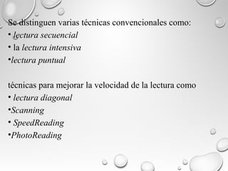 Se distinguen varias técnicas convencionales como:
• lectura secuencial
• la lectura intensiva
•lectura puntual
técnicas para mejorar la velocidad de la lectura como
• lectura diagonal
•Scanning
• SpeedReading
•PhotoReading
 