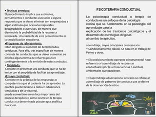 PSICOTERAPIA CONDUCTUAL
La psicoterapia conductual o terapia de
conducta es un enfoque de la psicología
clínica que se fundamenta en la psicología del
aprendizaje para la
explicación de los trastornos psicológicos y el
desarrollo de estrategias dirigidas
al cambio terapéutico.
• Técnicas aversivas:
El procedimiento implica que estímulos,
pensamientos o conductas asociados a alguna
respuesta que se desea eliminar son emparejados a
algún estímulo que ocasiona respuestas
desagradables o aversivas, de manera que
disminuiría la probabilidad de la respuesta
indeseada. Una variante de este procedimiento es
la sensibilización encubierta.
•Programas de reforzamiento:
Están dirigidos al aumento de determinadas
conductas. Para ello, tras especificar de manera
concreta las conductas que se desea aumentar, se
emplea alguna forma de refuerzo positivo
contingentemente a la emisión de estas conductas.
• Modelado:
Consiste en presentar una conducta que se ha de
imitar con el propósito de facilitar su aprendizaje.
•Ensayo conductual:
Consiste en la práctica de las respuestas o
competencias que el paciente ha de aprender. La
práctica puede llevarse a cabo en situaciones
simuladas o de la vida real.
puede convertirse en un foco importante del
proceso terapéutico como ocurre en la terapia
conductista denominada psicoterapia analítica
funcional.
aprendizaje, cuyos principales procesos son:
• Condicionamiento clásico. Se basa en el trabajo de
Pavlov y otros.
• El condicionamiento operante o instrumental hace
referencia al aprendizaje de respuestas
conductuales por las consecuencias o cambios
ambientales que ocasionan.
• El aprendizaje observacional o vicario se refiere al
aprendizaje de patrones de conducta que se deriva
de la observación de otros.
 