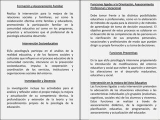 Funciones ligadas a la Orientación, Asesoramiento
Profesional y Vocacional
Debe tomar frente a las distintas posibilidades
educativas o profesionales, como en la elaboración
de métodos de ayuda para la elección y de métodos
de aprendizaje de toma de decisión vocacional. El
objetivo general de estos procesos es colaborar en
el desarrollo de las competencias de las personas en
la clarificación de sus proyectos personales,
vocacionales y profesionales de modo que puedan
dirigir su propia formación y su toma de decisiones.
Funciones Preventivas
En la que el/la psicólogo/a interviene proponiendo
la introducción de modificaciones del entorno
educativo y social que eviten la aparición o atenúen
las alteraciones en el desarrollo madurativo,
educativo y social.
Intervención en la mejora del Acto Educativo
Las funciones ligadas a esta intervención pretenden
la adecuación de las situaciones educativas a las
características individuales y/o grupales (evolutivas,
cognitivas, sociales etc) de los alumnos y viceversa.
Estas funciones se realizan a través de
asesoramiento didáctico, de la organización y
planificación educativa, de programación, de
asesoramiento y actualización del educador.
Formación y Asesoramiento Familiar
Realiza la intervención para la mejora de las
relaciones sociales y familiares, así como la
colaboración efectiva entre familias y educadores,
promoviendo la participación familiar en la
comunidad educativa así como en los programas,
proyectos y actuaciones que el profesional de la
psicología educativa desarrolle.
Intervención Socioeducativa
El/la psicólogo/a participa en el análisis de la
realidad educativa, y de los factores sociales y
culturales que influyen en el proceso educativo de la
comunidad concreta, interviene en la prevención
socioeducativa, impulsa la cooperación y
coordinación de los servicios, instituciones y
organizaciones sociales del entorno.
Investigación y Docencia
La investigación incluye las actividades para el
análisis y reflexión sobre el propio trabajo; la mejora
y actualización de su competencia técnica, la
profundización y extensión de la teoría y los
procedimientos propios de la psicología de la
educación.
 