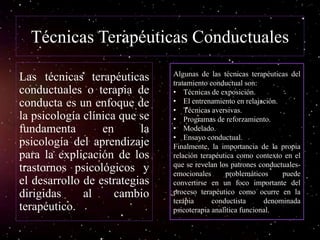 Técnicas Terapéuticas Conductuales
Las técnicas terapéuticas
conductuales o terapia de
conducta es un enfoque de
la psicología clínica que se
fundamenta en la
psicología del aprendizaje
para la explicación de los
trastornos psicológicos y
el desarrollo de estrategias
dirigidas al cambio
terapéutico.
Algunas de las técnicas terapéuticas del
tratamiento conductual son:
• Técnicas de exposición.
• El entrenamiento en relajación.
• Técnicas aversivas.
• Programas de reforzamiento.
• Modelado.
• Ensayo conductual.
Finalmente, la importancia de la propia
relación terapéutica como contexto en el
que se revelan los patrones conductuales-
emocionales problemáticos puede
convertirse en un foco importante del
proceso terapéutico como ocurre en la
terapia conductista denominada
psicoterapia analítica funcional.
 