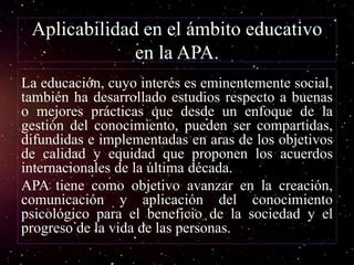 Aplicabilidad en el ámbito educativo
en la APA.
La educación, cuyo interés es eminentemente social,
también ha desarrollado estudios respecto a buenas
o mejores prácticas que desde un enfoque de la
gestión del conocimiento, pueden ser compartidas,
difundidas e implementadas en aras de los objetivos
de calidad y equidad que proponen los acuerdos
internacionales de la última década.
APA tiene como objetivo avanzar en la creación,
comunicación y aplicación del conocimiento
psicológico para el beneficio de la sociedad y el
progreso de la vida de las personas.
 
