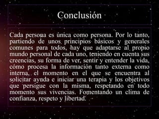 Conclusión
Cada persona es única como persona. Por lo tanto,
partiendo de unos principios básicos y generales
comunes para todos, hay que adaptarse al propio
mundo personal de cada uno, teniendo en cuenta sus
creencias, su forma de ver, sentir y entender la vida,
cómo procesa la información tanto externa como
interna, el momento en el que se encuentra al
solicitar ayuda e iniciar una terapia y los objetivos
que persigue con la misma, respetando en todo
momento sus vivencias. Fomentando un clima de
confianza, respeto y libertad.
 
