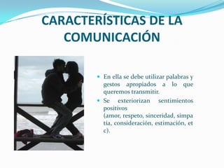 CARACTERÍSTICAS DE LA
COMUNICACIÓN
En ella se debe utilizar palabras y
gestos apropiados a lo que
queremos transmitir.
Se exteriorizan sentimientos
positivos
(amor, respeto, sinceridad, simpa
tía, consideración, estimación, et
c).