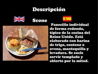 Descripción
•Scone
         •Panecillo individual
         de forma redonda,
         típico de la cocina del
         Reino Unido. Está
         elaborado con harina
         de trigo, centeno o
         avena, mantequilla y
         levadura. Se suele
         servir templado y
         abierto por la mitad.
 