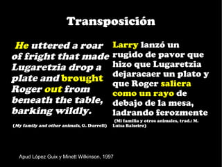 Transposición
•He uttered a roar                           Larry lanzó un
of fright that made                          rugido de pavor que
Lugaretzia drop a                            hizo que Lugaretzia
                                             dejaracaer un plato y
plate and brought                            que Roger saliera
Roger out from                               como un rayo de
beneath the table,                           debajo de la mesa,
barking wildly.                              ladrando ferozmente
                                             •(Mi familia y otros animales, trad.: M.
•(My family and other animals, G. Durrell)   Luisa Balseiro)




   Apud López Guix y Minett Wilkinson, 1997
 