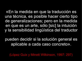 «En la medida en que la traducción es
una técnica, es posible hacer cierto tipo
de generalizaciones; pero en la medida
en que es un arte, sólo [sic] la intuición
y la sensibilidad lingüística del traductor

pueden decidir si la solución general es
   aplicable a cada caso concreto».

  (López Guix y Minett Wilkinson, 1997: 297)
 