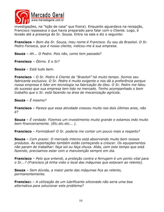 investigações, na “lição de casa” que fizera). Enquanto aguardava na recepção,
Francisco repassava o que havia preparado para falar com o Cliente. Logo, é
levado até a presença do Sr. Sousa. Entra na sala e diz o seguinte:

Francisco – Bom dia Sr. Souza, meu nome é Francisco. Eu sou da Brasiloil. O Sr.
Pedro Fonseca, que é nosso cliente, indicou-me à sua empresa.

Souza – Ah... O Pedro. Pois não, como tem passado?

Francisco – Ótimo. E o Sr?

Souza – Está tudo bem.

Francisco – O Sr. Pedro é Cliente da “Brasiloil” há muito tempo. Somos seu
fabricante exclusivo. O Sr. Pedro é muito exigente e nos dá a preferência porque
nossa empresa é líder em tecnologia na fabricação de óleo. O Sr. Pedro me falou
do sucesso que sua empresa tem tido no mercado. Tenho acompanhado o bom
trabalho que o Sr. está fazendo na área de mecanização agrícola.

Souza – É mesmo?

Francisco – Parece que essa atividade cresceu muito nos dois últimos anos, não
é?

Souza – É verdade. Fizemos um investimento muito grande e estamos indo muito
bem financeiramente. (Etc.etc.etc... ).

Francisco – Formidável! O Sr. poderia me contar um pouco mais a respeito?

Souza – Com prazer. O mercado interno está absorvendo muito bem nossos
produtos. As exportações também estão começando a crescer. Os equipamentos
não param de trabalhar: faça sol ou faça chuva. Aliás, com este tempo que está
fazendo, precisamos estar com a manutenção sempre em dia.

Francisco – Pelo que entendi, a proteção contra a ferrugem é um ponto vital para
o Sr...? (Francisco já tinha visto o local das máquinas que estavam ao relento).

Souza – Sem dúvida, a maior parte das máquinas fica ao relento,
permanentemente.

Francisco – A utilização de um lubrificante siliconado não seria uma boa
alternativa para solucionar este problema?



                                       10
 