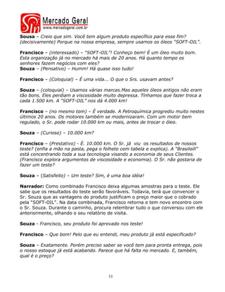 Sousa – Creio que sim. Você tem algum produto específico para esse fim?
(decisivamente) Porque na nossa empresa, sempre usamos os óleos “SOFT-OIL”.

Francisco – (interessado) – “SOFT-OIL”! Conheço bem! É um óleo muito bom.
Esta organização já no mercado há mais de 20 anos. Há quanto tempo os
senhores fazem negócios com eles?
Souza – (Pensativo) – Humm! Há quase isso tudo!

Francisco – (Coloquial) – É uma vida... O que o Srs. usavam antes?

Souza – (coloquial) – Usamos várias marcas.Mas aqueles óleos antigos não eram
tão bons. Eles perdiam a viscosidade muito depressa. Tínhamos que fazer troca a
cada 1.500 km. A “SOFT-OIL” nos dá 4.000 km!

Francisco – (no mesmo tom) – É verdade. A Petroquímica progrediu muito nestes
últimos 20 anos. Os motores também se modernizaram. Com um motor bem
regulado, o Sr. pode rodar 10.000 km ou mais, antes de trocar o óleo.

Souza – (Curioso) – 10.000 km?

Francisco – (Prestativo) - É. 10.000 km. O Sr. já viu os resultados de nossos
teste? (enfia a mão na pasta, pega o folheto com tabela e explica). A “Brasiloill”
está concentrando toda a sua tecnologia visando a economia de seus Clientes.
(Francisco explora argumentos de viscosidade e economia). O Sr. não gostaria de
fazer um teste?

Souza – (Satisfeito) – Um teste? Sim, é uma boa idéia!

Narrador: Como combinado Francisco deixa algumas amostras para o teste. Ele
sabe que os resultados do teste serão favoráveis. Todavia, terá que convencer o
Sr. Souza que as vantagens do produto justificam o preço maior que o cobrado
pela “SOFT-OIL”. Na data combinada, Francisco retorna e tem novo encontro com
o Sr. Souza. Durante o caminho, procura relembrar tudo o que conversou com ele
anteriormente, olhando o seu relatório de visita.

Souza - Francisco, seu produto foi aprovado nos teste!

Francisco – Que bom! Pelo que eu entendi, meu produto já está especificado?

Souza – Exatamente. Porém preciso saber se você tem para pronta entrega, pois
o nosso estoque já está acabando. Parece que há falta no mercado. E, também,
qual é o preço?



                                       11
 