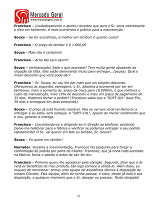 Francisco – (cuidadosamente e atento) Acredito que para o Sr. seria interessante
o óleo em tambores, é mais econômico e prático para a manutenção.

Souza – Se for econômico, é melhor em tambor! E quanto custa?

Francisco – O preço do tambor é $ 1.000,00

Souza - Mais isto é caríssimo!

Francisco – Acha tão caro assim?

Souza – (embaraçado) Sabe o que acontece? Tem muita gente abusando da
situação de falta. Eles estão demorando muito para entregar...(pausa). Qual o
maior desconto que você pode dar?

Francisco – Sr. Souza, eu vou lhe dar mais que um simples desconto.
Oferecemos as seguintes vantagens: o Sr. adiciona a economia por ser em
tambores, mais o aumento de prazo da troca para 10.000Km, o que melhora o
custo da manutenção, mais 10% de desconto e mais um prazo de pagamento de
35 dias. Podemos fechar o pedido? (Francisco sabia que a “SOFT-OIL” dava 5%,
28 dias e entregava em latas pequenas).

Souza – O preço já está ficando razoável. Mas eu sei que você vai demorar a
entregar e eu estou sem estoque. A “SOFT-OIL”, apesar de menor rendimento que
o seu, garante a entrega.

Francisco – (Levantando-se e dirigindo-se m direção ao telefone, exclama)
Deixe-me telefonar para a fábrica e verificar se podemos entregar o seu pedido
rapidamente! O Sr. vai querer em lata ou tambor, Sr. Souza?

Souza – Eu quero em tambor!

Narrador: Durante a movimentação, Francisco faz pergunta para forçar a
confirmação do pedido por parte do Cliente. Francisco, que já tinha tudo acertado
na fábrica, fecha o pedido e antes de sair ele diz:

Francisco – Primeiro quero lhe agradecer pela atenção. Segundo, dizer que o Sr.
verá os benefícios do meu produto, tão logo comece a utilizá-lo. Além disso, eu
esqueci de mencionar: temos uma equipe de assistência técnica à disposição de
nossos Clientes. Esta equipa, além da minha pessoa, é claro, desde já está à sua
disposição, a qualquer momento que o Sr. desejar ou precisar. Muito obrigado!




                                       12
 