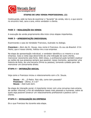 ETAPAS DE UMA VENDA PROFISSIONAL (2)

Continuando, está na hora de examinar o “durante” da venda, isto é, o que ocorre
no encontro real, cara a cara, entre vendedor e cliente.



FASE 2 – REALIZAÇÃO DA VENDA

A execução da venda propriamente dita inclui cinco etapas importantes.

FASE 3 – APRESENTAÇÃO INDIVIDUAL

Examinando o caso do Vendedor Francisco, ilustrado no dialogo.

Francisco – Bom dia Sr. Sousa, meu nome é Francisco. Eu sou da Brasiloil. O Sr.
Pedro, que é nosso cliente, indicou-me a sua empresa.

Na etapa de apresentação individual, o vendedor identifica a si mesmo e a sua
empresa. Caso a visita seja decorrente de uma indicação de outro cliente,
mencionar claramente esta fonte. Além disso, o profissional pode também explicar
as razões de sua presença sempre que possível, nesse momento, apresentar uma
historia de êxito, de uma terceira (firma ou pessoa), tomando cuidado para não
mencionar um concorrente direto.

ETAPA 4 – INTERAÇÃO SOCIAL


Veja como o Francisco iniciou o relacionamento com o Sr. Souza.

     Souza – Ah... O Pedro. Pois não, como tem passado?
     Francisco – Ótimo. E o Sr?
     Souza – Está tudo bem.

Na etapa de interação social, é importante iniciar com uma conversa mais amena,
de caráter informal, a fim de estabelecer bases mais pessoais e humanas, sobre as
quais seja possível construir um relacionamento profissional e positivo com o
cliente.

ETAPA 5 – DIVULGAÇÃO DA EMPRESA

Eis o que Francisco fez durante esta etapa.



                                       13
 