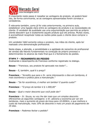 O importante neste passo é ressaltar as vantagens do produto, só poderá fazer
isto, de forma convincente, se as vantagens apresentadas forem corretas e
verdadeiras.

É relevante também, como já foi visto anteriormente, na primeira aula,
estabelecer uma ligação clara entre as vantagens do produto e as necessidades do
cliente. O vendedor de qualidade usa uma argumentação que permita ao próprio
cliente descobrir que é exatamente aquele produto que ele precisa. Muitas vezes,
é aconselhável recapitular todas as razões pelas quais o cliente deve comprar o
produto.

Um vendedor hábil somente coloca o produto, nas mãos do cliente, após ter
realizado uma demonstração profissional.

Nesta etapa, a atenção, a sensibilidade e a agilidade de raciocínio do profissional
de vendas são fatores fundamentais na condução do próprio processo e
determinantes no alcance da mate final que é o fechamento do pedido.

ETAPA 7 – FECHAMENTO DO PEDIDO
Analisando o desempenho do Francisco conforme registrado no dialogo.

Souza – “Francisco, seu produto foi aprovado nos teste!”...

Souza – E, também, qual é o preço?

Francisco – “Acredito que para o Sr. seria interessante o óleo em tambores, é
mais econômico e prático para a manutenção.”

Souza – “Se for econômico, é melhor em tambor! E quanto custa?”

Francisco – “O preço do tambor é $ 1.000,00”

Souza – Qual o maior desconto que você pode dar?

Francisco – Sr. Souza, eu vou lhe dar mais que um simples desconto.
Oferecemos as seguintes vantagens: o Sr. adiciona a economia por ser em
tambores, mais o aumento do prazo da troca para 10.000Km, o que melhora o
custo da manutenção, mais 10% de desconto e mais um prazo de pagamento de
35 dias.

Francisco – Podemos fechar o pedido?




                                        15
 