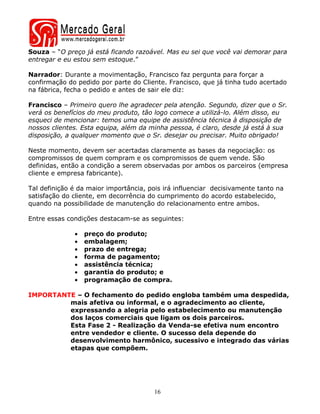 Souza – “O preço já está ficando razoável. Mas eu sei que você vai demorar para
entregar e eu estou sem estoque.”

Narrador: Durante a movimentação, Francisco faz pergunta para forçar a
confirmação do pedido por parte do Cliente. Francisco, que já tinha tudo acertado
na fábrica, fecha o pedido e antes de sair ele diz:

Francisco – Primeiro quero lhe agradecer pela atenção. Segundo, dizer que o Sr.
verá os benefícios do meu produto, tão logo comece a utilizá-lo. Além disso, eu
esqueci de mencionar: temos uma equipe de assistência técnica à disposição de
nossos clientes. Esta equipa, além da minha pessoa, é claro, desde já está à sua
disposição, a qualquer momento que o Sr. desejar ou precisar. Muito obrigado!

Neste momento, devem ser acertadas claramente as bases da negociação: os
compromissos de quem compram e os compromissos de quem vende. São
definidas, então a condição a serem observadas por ambos os parceiros (empresa
cliente e empresa fabricante).

Tal definição é da maior importância, pois irá influenciar decisivamente tanto na
satisfação do cliente, em decorrência do cumprimento do acordo estabelecido,
quando na possibilidade de manutenção do relacionamento entre ambos.

Entre essas condições destacam-se as seguintes:

              •   preço do produto;
              •   embalagem;
              •   prazo de entrega;
              •   forma de pagamento;
              •   assistência técnica;
              •   garantia do produto; e
              •   programação de compra.

IMPORTANTE – O fechamento do pedido engloba também uma despedida,
         mais afetiva ou informal, e o agradecimento ao cliente,
         expressando a alegria pelo estabelecimento ou manutenção
         dos laços comerciais que ligam os dois parceiros.
         Esta Fase 2 - Realização da Venda-se efetiva num encontro
         entre vendedor e cliente. O sucesso dela depende do
         desenvolvimento harmônico, sucessivo e integrado das várias
         etapas que compõem.




                                       16
 