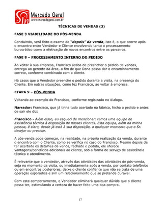 TÉCNICAS DE VENDAS (3)

FASE 3 VIABILIDADE DO PÓS-VENDA

Concluindo, será feito o exame do “depois” da venda, isto é, o que ocorre após
o encontro entre Vendedor e Cliente envolvendo tanto o processamento
burocrático como a efetivação de novos encontros entre os parceiros.

FASE 8 – PROCESSAMENTO INTERNO DO PEDIDO

Ao voltar à sua empresa, Francisco acaba de preencher o pedido de vendas,
entrega ao gerente da área, a fim de que Dona possa dar o encaminhamento
correto, conforme combinado com o cliente.

Há casos que o Vendedor preenche o pedido durante a visita, na presença do
Cliente. Em outras situações, como fez Francisco, ao voltar à empresa.

ETAPA 9 – PÓS-VENDA

Voltando ao exemplo do Francisco, conforme registrado no dialogo.

Narrador: Francisco, que já tinha tudo acertado na fábrica, fecha o pedido e antes
de sair ele diz:

Francisco - Além disso, eu esqueci de mencionar: temos uma equipe de
assistência técnica à disposição de nossos clientes. Esta equipa, além da minha
pessoa, é claro, desde já está à sua disposição, a qualquer momento que o Sr.
desejar ou precisar.

A pós-venda pode começar, na realidade, na própria realização da venda, durante
o encontro com o Cliente, como se verifica no caso do Francisco. Mesmo depois de
ter acertado os detalhes da venda, fechado o pedido, ele oferece
vantagens/benefícios adicionais ao cliente, sob a forma de serviço de assistência
técnica e atendimento.

É relevante que o vendedor, através das atividades das atividades de pós-venda,
seja no momento da visita, ou imediatamente após a venda, por contato telefônico
ou em encontros posteriores, deixe o cliente confiante que não se trata de uma
operação esporádica e sim um relacionamento que se pretende durável.

Com este comportamento, o Vendedor eliminará qualquer dúvida que o cliente
possa ter, estimulando a certeza de haver feito uma boa compra.



                                       17
 