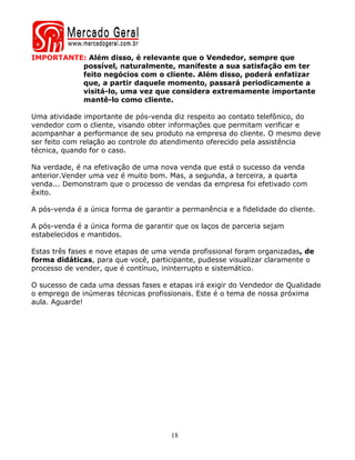 IMPORTANTE: Além disso, é relevante que o Vendedor, sempre que
          possível, naturalmente, manifeste a sua satisfação em ter
          feito negócios com o cliente. Além disso, poderá enfatizar
          que, a partir daquele momento, passará periodicamente a
          visitá-lo, uma vez que considera extremamente importante
          mantê-lo como cliente.

Uma atividade importante de pós-venda diz respeito ao contato telefônico, do
vendedor com o cliente, visando obter informações que permitam verificar e
acompanhar a performance de seu produto na empresa do cliente. O mesmo deve
ser feito com relação ao controle do atendimento oferecido pela assistência
técnica, quando for o caso.

Na verdade, é na efetivação de uma nova venda que está o sucesso da venda
anterior.Vender uma vez é muito bom. Mas, a segunda, a terceira, a quarta
venda... Demonstram que o processo de vendas da empresa foi efetivado com
êxito.

A pós-venda é a única forma de garantir a permanência e a fidelidade do cliente.

A pós-venda é a única forma de garantir que os laços de parceria sejam
estabelecidos e mantidos.

Estas três fases e nove etapas de uma venda profissional foram organizadas, de
forma didáticas, para que você, participante, pudesse visualizar claramente o
processo de vender, que é contínuo, ininterrupto e sistemático.

O sucesso de cada uma dessas fases e etapas irá exigir do Vendedor de Qualidade
o emprego de inúmeras técnicas profissionais. Este é o tema de nossa próxima
aula. Aguarde!




                                       18
 