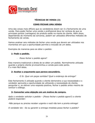 TÉCNICAS DE VENDA (3)

                          COMO FECHAR UMA VENDA

Uma das coisas mais difíceis que os vendedores dizem ser é o fechamento de uma
venda. Para poder fechar uma venda o profissional deve ter certeza de que os
principais pontos (vantagens) do produto estão na mente do cliente. Além disso,
dependendo do momento da conversa, podem ser utilizados diferentes métodos de
fechamento de venda.

Vamos analisar seis métodos de fechar uma venda que devem ser utilizados nos
momentos em que a oportunidade permite a inclusão de um deles.

Exemplos de maneiras para se obter o pedido:

  1- Pedir o pedido.

        -   Posso fechar o pedido agora?

Esta maneira tradicional e direta de se obter um pedido. Normalmente utilizada
quando o próprio cliente já encaminhou a venda para este ponto.
É a mais fácil delas.

  2- Aceitar o argumento que parece secundário.

        -   O Sr. Quer em peças sortidas? Qual o endereço da entrega?

Este fechamento é utilizado quando o cliente demonstra a sua necessidade e o
vendedor aproveita a oportunidade de utilizando a necessidade do cliente,
perguntar e, se obtiver uma resposta positiva, fechar o pedido antes mesmo de
concluir o diálogo.

  3- Converter uma objeção em um motivo de compra.

Após o vendedor solicitar o pedido – (Posso fechar o pedido agora?) o cliente
poderá responder:

-Não porque eu preciso receber urgente e você não tem a pronta entrega!

O vendedor diz: -Se eu garantir a entrega imediata posso fechar o pedido?



                                       20
 