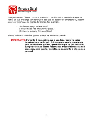 Sempre que um Cliente concorda em fecha o pedido com o Vendedor e este se
retira de sua presença sem reforçar o ato que ele acabou de empreender, podem
aparecer incertezas na mente do Cliente. Por exemplo:

        -   Será que o preço estava bom?
        -   Será que eles vão entregar no prazo?
        -   Será que o produto tem qualidade?

Enfim, inúmeras questões podem aflorar na mente do Cliente.

  IMPORTANTE: Portanto é necessário que o vendedor remova estas
            incertezas antes de sair. Inicialmente, cumprimentando
            pela boa compra que fez, garantindo que os prazos serão
            cumpridos e que estará retornando freqüentemente à sua
            presença, para prestar assistência constante a ele e a seu
            pessoal.




                                      22
 