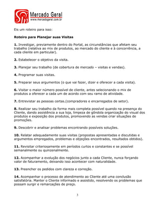 Eis um roteiro para isso:

Roteiro para Planejar suas Visitas

1. Investigar, previamente dentro do Portal, as circunstâncias que afetam seu
trabalho (relativa ao mix de produtos, ao mercado do cliente e à concorrência, a
cada cliente em particular).

2. Estabelecer o objetivo da visita.

3. Planejar seu trabalho (de cobertura de mercado – visitas e vendas).

4. Programar suas visitas.

5. Preparar seus argumentos (o que vai fazer, dizer e oferecer a cada visita).

6. Visitar o maior número possível de cliente, antes selecionando o mix de
produtos a oferecer a cada um de acordo com seu ramo de atividade.

7. Entrevistar as pessoas certas.(compradores e encarregados de setor).

8. Realizar seu trabalho da forma mais completa possível quando na presença do
Cliente, dando assistência a sua loja, limpeza de gôndola organização do visual dos
produtos e exposição dos produtos, promovendo as vendas criar situações de
promoções.

9. Descobrir e analisar problemas encontrando possíveis soluções.

10. Relatar adequadamente suas visitas (propostas apresentadas e discutidas e
argumentos empregados, problemas e objeções encontrados, resultados obtidos).

11. Revisitar criteriosamente em períodos curtos e constantes e se possível
semanalmente ou quinzenalmente.

12. Acompanhar a evolução dos negócios junto a cada Cliente, nunca forçando
valor de faturamento, deixando isso acontecer com naturalidade.

13. Preencher os pedidos com clareza e correção.

14. Acompanhar o processo de atendimento ao Cliente até uma conclusão
satisfatória. Manter o Cliente informado e assistido, resolvendo os problemas que
possam surgir e remarcações de preço.


                                        3
 