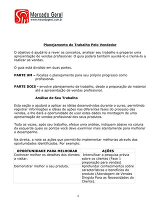 Planejamento do Trabalho Pelo Vendedor

O objetivo é ajudá-lo a rever os conceitos, analisar seu trabalho e preparar uma
apresentação de vendas profissional. O guia poderá também auxiliá-lo e treiná-lo a
realizar as vendas.

O guia está dividido em duas partes.

PARTE UM – focaliza o planejamento para seu próprio progresso como
          profissional.

PARTE DOIS - envolve planejamento de trabalho, desde a preparação do material
          até a apresentação de vendas profissional.

             Análise de Seu Trabalho

Esta seção o ajudará a aplicar as idéias desenvolvidas durante o curso, permitindo
registrar informações e idéias de ações nas diferentes fases do processo das
vendas, e lhe dará a oportunidade de usar estes dados na montagem de uma
apresentação de vendas profissional dos seus produtos.

Toda as vezes, após seu trabalho, efetue uma análise, indiquem abaixo na coluna
da esquerda quais os pontos você deve examinar mais atentamente para melhorar
o desempenho.

Na direita, a note as ações que permitirão implementar melhorias através das
oportunidades identificadas. Por exemplo:

  OPORTUNIDADE PARA MELHORAR                           AÇÕES
Conhecer melhor os detalhes dos clientes Intensificar a pesquisa prévia
a visitar.                               sobre os clientes (Fase 1
                                         preparação para vendas)
Demonstrar melhor o seu produto.         Aprofundar conhecimentos sobre
                                         características e benefícios do
                                         produto (Abordagem de Vendas
                                         Dirigida Para as Necessidades do
                                         Cliente).



                                       4
 