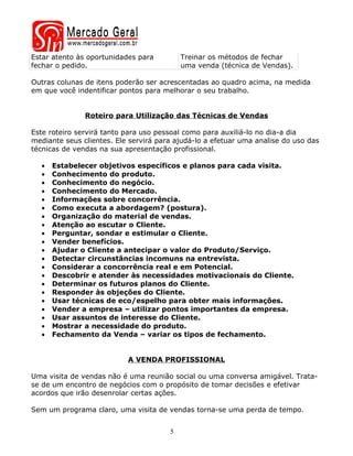 Estar atento às oportunidades para         Treinar os métodos de fechar
fechar o pedido.                           uma venda (técnica de Vendas).

Outras colunas de itens poderão ser acrescentadas ao quadro acima, na medida
em que você indentificar pontos para melhorar o seu trabalho.


               Roteiro para Utilização das Técnicas de Vendas

Este roteiro servirá tanto para uso pessoal como para auxiliá-lo no dia-a dia
mediante seus clientes. Ele servirá para ajudá-lo a efetuar uma analise do uso das
técnicas de vendas na sua apresentação profissional.

  •   Estabelecer objetivos específicos e planos para cada visita.
  •   Conhecimento do produto.
  •   Conhecimento do negócio.
  •   Conhecimento do Mercado.
  •   Informações sobre concorrência.
  •   Como executa a abordagem? (postura).
  •   Organização do material de vendas.
  •   Atenção ao escutar o Cliente.
  •   Perguntar, sondar e estimular o Cliente.
  •   Vender benefícios.
  •   Ajudar o Cliente a antecipar o valor do Produto/Serviço.
  •   Detectar circunstâncias incomuns na entrevista.
  •   Considerar a concorrência real e em Potencial.
  •   Descobrir e atender às necessidades motivacionais do Cliente.
  •   Determinar os futuros planos do Cliente.
  •   Responder às objeções do Cliente.
  •   Usar técnicas de eco/espelho para obter mais informações.
  •   Vender a empresa – utilizar pontos importantes da empresa.
  •   Usar assuntos de interesse do Cliente.
  •   Mostrar a necessidade do produto.
  •   Fechamento da Venda – variar os tipos de fechamento.


                           A VENDA PROFISSIONAL

Uma visita de vendas não é uma reunião social ou uma conversa amigável. Trata-
se de um encontro de negócios com o propósito de tomar decisões e efetivar
acordos que irão desenrolar certas ações.

Sem um programa claro, uma visita de vendas torna-se uma perda de tempo.


                                       5
 