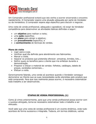 Um Comprador profissional evitará que isto venha a ocorrer encerrando o encontro
rapidamente. O Comprador espera uma atuação adequada por parte do Vendedor
ou da Vendedora. O comprador espera algo específico para discutir e negociar.

Uma visita de venda profissional, adequada e agradável, irá exigir do Vendedor
competência para desenvolver as atividades básicas definidas a seguir:

  •   um objetivo para realizar a visita;
  •   uma ação especifica;
  •   um plano para atingir o objetivo;
  •   um procedimento especifico; e
  •   o conhecimento de técnicas de vendas.


Plano de visita
   • Ligar para a Loja.
   • Verificar qual dia definido para atendimento aos fabricantes.
   • Marcar a visita.
   • Separar os produtos que pretendia oferecer: amostras, brindes, kits...
   • Definir quais os benefício para o cliente que iria enfatizar durante a
     demonstração.
   • Preparar e checar o material de vendas: folhetos, catálogos, tabela de
     preços, condições comerciais...
   • Efetuar a visita.

Genericamente falando, uma venda só acontece quando o Vendedor consegue
demonstrar ao Cliente que as suas necessidades serão atendidas pelo produto que
está comprando. Para que isso realmente possa ocorrer, é necessário sistematizar
todo trabalho a ser desenvolvido.




                   ETAPAS DE VENDA PROFISSIONAL (1)

Como já vimos anteriormente, para que uma venda profissional possa ocorrer com
o sucesso almejado, torna-se necessário sistematizar todo o trabalho a ser
efetuado.

Você sabe que uma visita de vendas profissional é um evento dinâmico, onde tudo
acontece de forma sucessiva e integrada. Todavia, em termos didáticos, vamos


                                       6
 