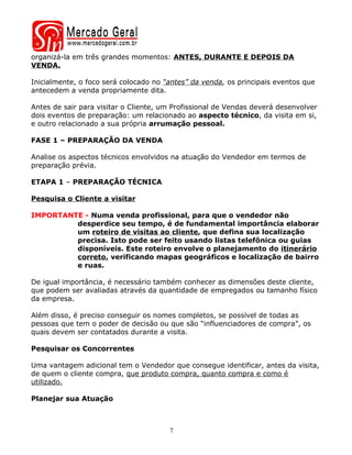 organizá-la em três grandes momentos: ANTES, DURANTE E DEPOIS DA
VENDA.

Inicialmente, o foco será colocado no “antes” da venda, os principais eventos que
antecedem a venda propriamente dita.

Antes de sair para visitar o Cliente, um Profissional de Vendas deverá desenvolver
dois eventos de preparação: um relacionado ao aspecto técnico, da visita em si,
e outro relacionado a sua própria arrumação pessoal.

FASE 1 – PREPARAÇÃO DA VENDA

Analise os aspectos técnicos envolvidos na atuação do Vendedor em termos de
preparação prévia.

ETAPA 1 – PREPARAÇÃO TÉCNICA

Pesquisa o Cliente a visitar

IMPORTANTE - Numa venda profissional, para que o vendedor não
         desperdice seu tempo, é de fundamental importância elaborar
         um roteiro de visitas ao cliente, que defina sua localização
         precisa. Isto pode ser feito usando listas telefônica ou guias
         disponíveis. Este roteiro envolve o planejamento do itinerário
         correto, verificando mapas geográficos e localização de bairro
         e ruas.

De igual importância, é necessário também conhecer as dimensões deste cliente,
que podem ser avaliadas através da quantidade de empregados ou tamanho físico
da empresa.

Além disso, é preciso conseguir os nomes completos, se possível de todas as
pessoas que tem o poder de decisão ou que são “influenciadores de compra”, os
quais devem ser contatados durante a visita.

Pesquisar os Concorrentes

Uma vantagem adicional tem o Vendedor que consegue identificar, antes da visita,
de quem o cliente compra, que produto compra, quanto compra e como é
utilizado.

Planejar sua Atuação



                                       7
 