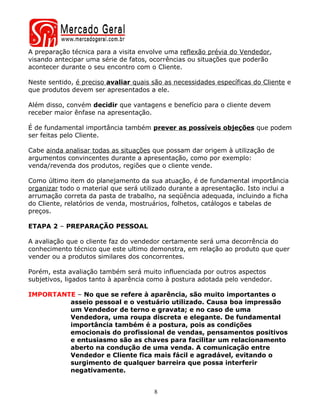 A preparação técnica para a visita envolve uma reflexão prévia do Vendedor,
visando antecipar uma série de fatos, ocorrências ou situações que poderão
acontecer durante o seu encontro com o Cliente.

Neste sentido, é preciso avaliar quais são as necessidades específicas do Cliente e
que produtos devem ser apresentados a ele.

Além disso, convém decidir que vantagens e benefício para o cliente devem
receber maior ênfase na apresentação.

É de fundamental importância também prever as possíveis objeções que podem
ser feitas pelo Cliente.

Cabe ainda analisar todas as situações que possam dar origem à utilização de
argumentos convincentes durante a apresentação, como por exemplo:
venda/revenda dos produtos, regiões que o cliente vende.

Como último item do planejamento da sua atuação, é de fundamental importância
organizar todo o material que será utilizado durante a apresentação. Isto inclui a
arrumação correta da pasta de trabalho, na seqüência adequada, incluindo a ficha
do Cliente, relatórios de venda, mostruários, folhetos, catálogos e tabelas de
preços.

ETAPA 2 – PREPARAÇÃO PESSOAL

A avaliação que o cliente faz do vendedor certamente será uma decorrência do
conhecimento técnico que este ultimo demonstra, em relação ao produto que quer
vender ou a produtos similares dos concorrentes.

Porém, esta avaliação também será muito influenciada por outros aspectos
subjetivos, ligados tanto à aparência como à postura adotada pelo vendedor.

IMPORTANTE – No que se refere à aparência, são muito importantes o
         asseio pessoal e o vestuário utilizado. Causa boa impressão
         um Vendedor de terno e gravata; e no caso de uma
         Vendedora, uma roupa discreta e elegante. De fundamental
         importância também é a postura, pois as condições
         emocionais do profissional de vendas, pensamentos positivos
         e entusiasmo são as chaves para facilitar um relacionamento
         aberto na condução de uma venda. A comunicação entre
         Vendedor e Cliente fica mais fácil e agradável, evitando o
         surgimento de qualquer barreira que possa interferir
         negativamente.


                                       8
 
