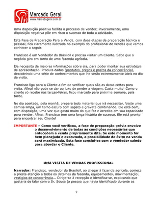 Uma disposição positiva facilita o processo de vender; inversamente, uma
disposição negativa põe em risco o sucesso de toda a atividade.

Esta Fase de Preparação Para a Venda, com duas etapas de preparação técnica e
pessoal, fica claramente ilustrada no exemplo do profissional de vendas que vamos
conhecer a seguir.

Francisco é um Vendedor da Brasiloil e precisa visitar um Cliente. Sabe que o
negócio gira em torno de uma fazenda agrícola.

Ele necessita de maiores informações sobre ela, para poder montar sua estratégia
de apresentação. Procura dados (produtos, preços e prazos da concorrência),
descobrindo uma série de conhecimentos que lhe serão extremamente úteis no dia
da visita.

Francisco liga para o Cliente a fim de verificar quais são as datas certas para
visita. Afinal não pode se dar ao luxo de perder a viagem. Custa muito! Como o
cliente só recebe nas terças-feiras, ficou marcado para próxima semana, pela
tarde.

No dia acertado, pela manhã, prepara todo material que irá necessitar. Veste uma
camisa limpa, um terno escuro com sapato e gravata combinando. Ele está bem,
com disposição, uma vez que gosta muito do que faz e acredita em sua capacidade
para vender. Afinal, Francisco tem uma longa história de sucesso. Ele está pronto
para encontrar seu Cliente!

IMPORTANTE – Como você verificou, a fase de preparação prévia envolve
         o desenvolvimento de todas as condições necessárias que
         antecedem a venda propriamente dita. Se este momento for
         bem planejado e executado, a possibilidade de êxito na venda
         será maximizada. Esta fase conclui-se com o vendedor saindo
         para abordar o Cliente.




                   UMA VISITA DE VENDAS PROFISSIONAL

Narrador: Francisco, vendedor da Brasiloil, ao chegar à fazenda agrícola, começa
a presta atenção a todos os detalhes da fazenda, equipamentos, movimentação,
vestígios de concorrência... Dirige-se à recepção e identifica-se, explicando que
gostaria de falar com o Sr. Sousa (a pessoa que havia identificado durante as


                                       9
 