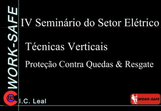 WORK-SAFE
I.C. Leal
IV Seminário do Setor Elétrico
Técnicas Verticais
Proteção Contra Quedas & Resgate
 