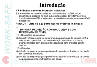 WORK-SAFE
I.C. Leal
Introdução
NR 6 Equipamento de Proteção Individual
6.4 Atendidas as peculiaridades de cada atividade profissional, e
observado o disposto no item 6.3, o empregador deve fornecer aos
trabalhadores os EPI adequados, de acordo com o disposto no ANEXO
I desta NR.
ANEXO I - Lista de Equipamentos de Proteção Individual:
...
I – EPI PARA PROTEÇÃO CONTRA QUEDAS COM
DIFERENÇA DE NÍVEL
I.1 – Dispositivo trava-queda
a) dispositivo trava-queda de segurança para proteção do usuário contra
quedas em operações com movimentação vertical ou horizontal,
quando utilizado com cinturão de segurança para proteção contra
quedas.
I.2 – Cinturão
a) cinturão de segurança para proteção do usuário contra riscos de queda
em trabalhos em altura;
b) cinturão de segurança para proteção do usuário contra riscos de queda
no posicionamento em trabalhos em altura.
 