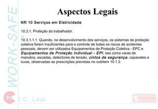 WORK-SAFE
I.C. Leal
Aspectos Legais
NR 10 Serviços em Eletricidade
10.3.1. Proteção do trabalhador.
...
10.3.1.1.1. Quando, no desenvolvimento dos serviços, os sistemas de proteção
coletiva forem insuficientes para o controle de todos os riscos de acidentes
pessoais, devem ser utilizados Equipamentos de Proteção Coletiva - EPC e
Equipamentos de Proteção Individual - EPI, tais como varas de
manobra, escadas, detectores de tensão, cintos de segurança, capacetes e
luvas, observadas as prescrições previstas no subitem 10.1.2.
 