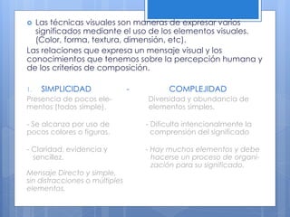  Las técnicas visuales son maneras de expresar varios
significados mediante el uso de los elementos visuales.
(Color, forma, textura, dimensión, etc).
Las relaciones que expresa un mensaje visual y los
conocimientos que tenemos sobre la percepción humana y
de los criterios de composición.
1. SIMPLICIDAD - COMPLEJIDAD
Presencia de pocos ele- Diversidad y abundancia de
mentos (todos simple). elementos simples.
- Se alcanza por uso de - Dificulta intencionalmente la
pocos colores o figuras. comprensión del significado
- Claridad, evidencia y - Hay muchos elementos y debe
sencillez. hacerse un proceso de organi-
zación para su significado.
Mensaje Directo y simple,
sin distracciones o múltiples
elementos.
 