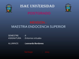 ISAE UNIVERSIDAD
POSTGRADO
MENSION :
MAESTRIA ENDOCENCIA SUPERIOR
SEMESTRE : II
ASIGNATURA : Entornos virtuales
ALUMNOS : Leonardo Bordones
Santiago - 2013
 