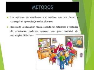  Los métodos de enseñanza son caminos que nos llevan a
conseguir el aprendizaje en los alumnos
 Dentro de la Educación Física, cuando nos referimos a métodos
de enseñanza podemos abarcar una gran cantidad de
estrategias didácticas
 