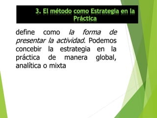 define como la forma de
presentar la actividad. Podemos
concebir la estrategia en la
práctica de manera global,
analítica o mixta
 