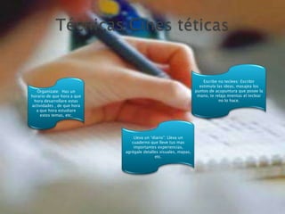 Técnicas Cines téticasEscribe no teclees: Escribir estimula las ideas, masajea los puntos de acupuntura que posee la mano, te relaja mientas el teclear no lo hace.Organízate:  Has un horario de que hora a que hora desarrollare estas actividades , de que hora a que hora estudiare estos temas, etc. Lleva un “diario”: Lleva un cuaderno que lleve tus mas importantes experiencias, agrégale detalles visuales, mapas, etc.