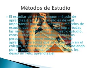 El estudiar sin poseer ningún método de aprendizaje es fatal, por ello es de vital importancia poseer un método o métodos de estudio que sean eficaces para lograr todas las metas que tengamos en nuestro estudio, estos métodos van dirigidos a todas las personas que tienen muchas ganas de aprender , personas que se encuentran en el colegio, universidad o que estén aprendiendo por su propia cuenta. De todos modos les deseo un Feliz aprendizaje!Métodos de Estudio