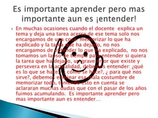 En muchas ocasiones cuando el docente  explica un tema y deja una tarea acerca de ese tema solo nos encargamos de una cosa: memorizar lo que ha explicado y la tarea que ha dejado, no nos encargamos de entender lo que ha explicado,  no nos tomamos un lapso de tiempo para entender si quiera la tarea que ha dejado, un grave error que existe y persevera en la actualidad, debemos entender: ¿qué es lo que se hace,? ¿ cómo se hace?, ¿ para qué nos sirve?, debemos eliminar esa mala costumbre de memorizar todo, teniendo esto en cuenta se aclararan muchas dudas que con el pasar de los años fuimos acumulando.  Es importante aprender pero mas importante aun es entender… Es importante aprender pero mas importante aun es ¡entender!
