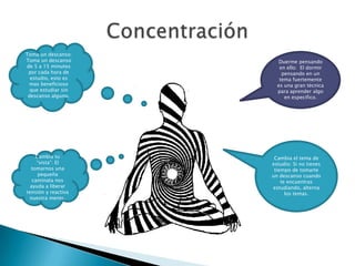 ConcentraciónToma un descanso: Toma un descanso de 5 a 15 minutos por cada hora de estudio, esto es mas beneficioso que estudiar sin descanso alguno.Duerme pensando en ello:  El dormir pensando en un tema fuertemente es una gran técnica para aprender algo en especifico.Cambia el tema de estudio: Si no tienes tiempo de tomarte un descanso cuando te encuentras estudiando, alterna los temas.Cambia tu “vista”: El tomarnos una pequeña caminata nos ayuda a liberar tensión y reactiva nuestra mente. 