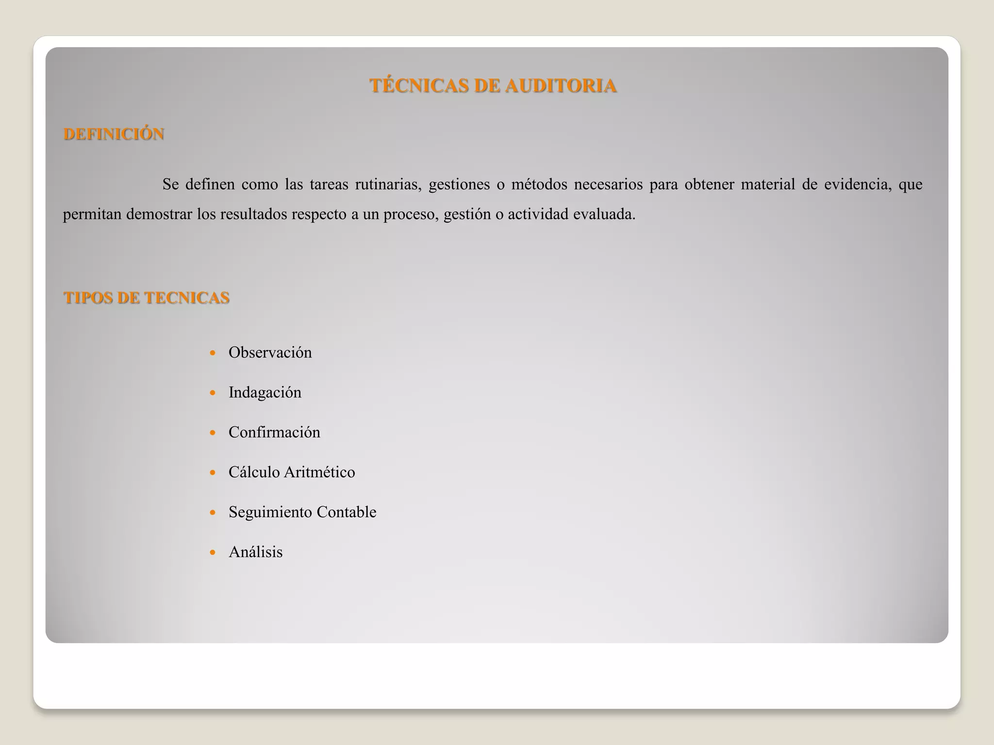 TÉCNICAS DE AUDITORIA
DEFINICIÓN
Se definen como las tareas rutinarias, gestiones o métodos necesarios para obtener material de evidencia, que
permitan demostrar los resultados respecto a un proceso, gestión o actividad evaluada.
TIPOS DE TECNICAS
Observación
Indagación
Confirmación
Cálculo Aritmético
Seguimiento Contable
Análisis