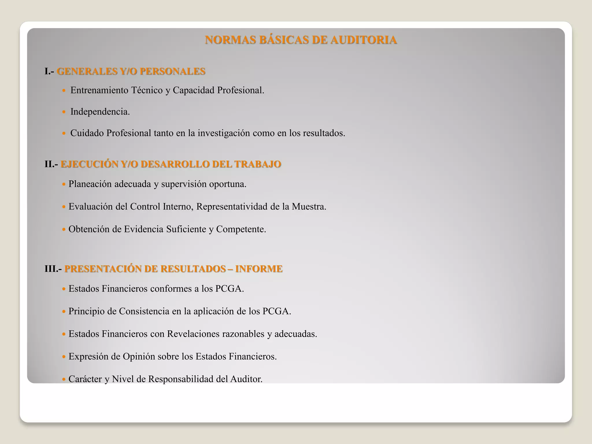 NORMAS BÁSICAS DE AUDITORIA
I.- GENERALES Y/O PERSONALES
Entrenamiento Técnico y Capacidad Profesional.
Independencia.
Cuidado Profesional tanto en la investigación como en los resultados.
II.- EJECUCIÓN Y/O DESARROLLO DEL TRABAJO
Planeación adecuada y supervisión oportuna.
Evaluación del Control Interno, Representatividad de la Muestra.
Obtención de Evidencia Suficiente y Competente.
III.- PRESENTACIÓN DE RESULTADOS – INFORME
Estados Financieros conformes a los PCGA.
Principio de Consistencia en la aplicación de los PCGA.
Estados Financieros con Revelaciones razonables y adecuadas.
Expresión de Opinión sobre los Estados Financieros.
Carácter y Nivel de Responsabilidad del Auditor.