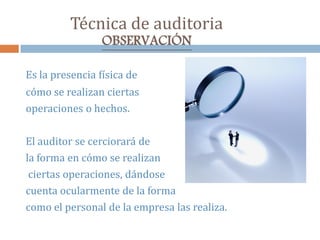 Técnica de auditoria
OBSERVACIÓN
Es la presencia física de
cómo se realizan ciertas
operaciones o hechos.
El auditor se cerciorará de
la forma en cómo se realizan
ciertas operaciones, dándose
cuenta ocularmente de la forma
como el personal de la empresa las realiza.
 
