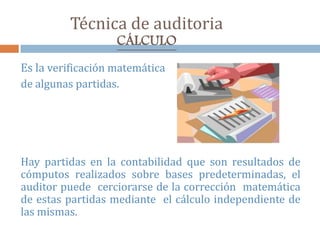 Técnica de auditoria
CÁLCULO
Es la verificación matemática
de algunas partidas.
Hay partidas en la contabilidad que son resultados de
cómputos realizados sobre bases predeterminadas, el
auditor puede cerciorarse de la corrección matemática
de estas partidas mediante el cálculo independiente de
las mismas.
 