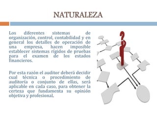 NATURALEZA
Los diferentes sistemas de
organización, control, contabilidad y en
general los detalles de operación de
una empresa, hacen imposible
establecer sistemas rígidos de pruebas
para el examen de los estados
financieros.
Por esta razón el auditor deberá decidir
cual técnica o procedimiento de
auditoría o conjunto de ellas, será
aplicable en cada caso, para obtener la
certeza que fundamenta su opinión
objetiva y profesional.
 