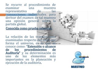 Se recurre al procedimiento de
examinar una muestra
representativa de las
transacciones individuales para
derivar del examen de tal muestra
una opinión general sobre la
partida global.
Conocida como prueba selectiva.
La relación de las transacciones
examinadas respecto del total que
forma el universo, es lo que se
conoce como: “Extensión o alcance
de los procedimientos de
Auditoría” y su determinación es
uno de los elementos más
importantes en la planeación y
ejecución de la auditoría.
 