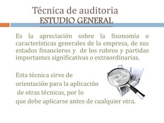 Técnica de auditoria
ESTUDIO GENERAL
Es la apreciación sobre la fisonomía o
características generales de la empresa, de sus
estados financieros y de los rubros y partidas
importantes significativas o extraordinarias.
Esta técnica sirve de
orientación para la aplicación
de otras técnicas, por lo
que debe aplicarse antes de cualquier otra.
 
