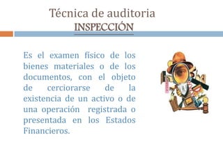 Técnica de auditoria
INSPECCIÓN
Es el examen físico de los
bienes materiales o de los
documentos, con el objeto
de cerciorarse de la
existencia de un activo o de
una operación registrada o
presentada en los Estados
Financieros.
 