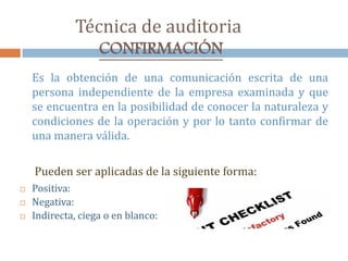 Técnica de auditoria
CONFIRMACIÓN
Es la obtención de una comunicación escrita de una
persona independiente de la empresa examinada y que
se encuentra en la posibilidad de conocer la naturaleza y
condiciones de la operación y por lo tanto confirmar de
una manera válida.
Pueden ser aplicadas de la siguiente forma:
 Positiva:
 Negativa:
 Indirecta, ciega o en blanco:
 
