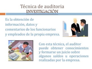 Técnica de auditoria
INVESTIGACIÓN
Es la obtención de
información, datos y
comentarios de los funcionarios
y empleados de la propia empresa.
Con esta técnica, el auditor
puede obtener conocimientos
y formarse un juicio sobre
algunos saldos u operaciones
realizadas por la empresa.
 